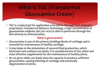 TGC is a topical gel for application onto joints. Through Lynk Biotech’s
proprietary Transdermal Delivery Technology, a high concentration of
glucosamine sulphate salt (10% w/w) is able to penetrate through the
skin directly to affected joints.
What is glucosamine?
 Glucosamine is one of the primary building blocks of cartilage and is
essential for maintenance of healthy cartilage.
 It also helps in the stimulation of synovial fluid production, which
lubricates and cushions our joints. It is considered one of the safest and
most effective supplements for the maintenance of healthy joints.
 As we grow older, our body loses the capacity to produce sufficient
glucosamine, causing thinning of cartilage and eventually
degeneration of joints.
What is TGC (Transdermal
Glucosamine Cream)
 