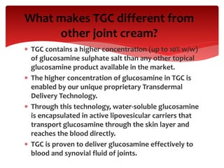  TGC contains a higher concentration (up to 10% w/w)
of glucosamine sulphate salt than any other topical
glucosamine product available in the market.
 The higher concentration of glucosamine in TGC is
enabled by our unique proprietary Transdermal
Delivery Technology.
 Through this technology, water-soluble glucosamine
is encapsulated in active lipovesicular carriers that
transport glucosamine through the skin layer and
reaches the blood directly.
 TGC is proven to deliver glucosamine effectively to
blood and synovial fluid of joints.
What makes TGC different from
other joint cream?
 