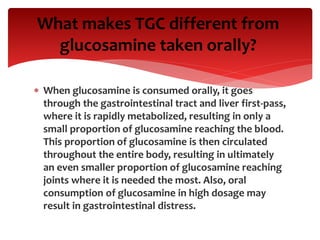  When glucosamine is consumed orally, it goes
through the gastrointestinal tract and liver first-pass,
where it is rapidly metabolized, resulting in only a
small proportion of glucosamine reaching the blood.
This proportion of glucosamine is then circulated
throughout the entire body, resulting in ultimately
an even smaller proportion of glucosamine reaching
joints where it is needed the most. Also, oral
consumption of glucosamine in high dosage may
result in gastrointestinal distress.
What makes TGC different from
glucosamine taken orally?
 