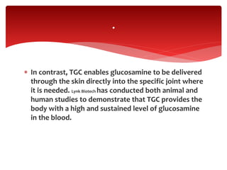  In contrast, TGC enables glucosamine to be delivered
through the skin directly into the specific joint where
it is needed. Lynk Biotech has conducted both animal and
human studies to demonstrate that TGC provides the
body with a high and sustained level of glucosamine
in the blood.
.
 