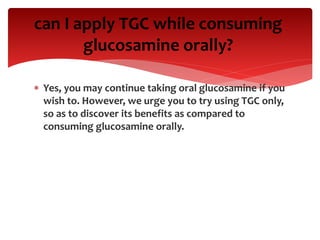  Yes, you may continue taking oral glucosamine if you
wish to. However, we urge you to try using TGC only,
so as to discover its benefits as compared to
consuming glucosamine orally.
can I apply TGC while consuming
glucosamine orally?
 