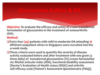 Objective: To evaluate the efficacy and safety of a new transdermal
formulation of glucosamine in the treatment of osteoarthritis
(OA).
Method:
Forty four (44) patients with mild to moderate OA attending 16
different outpatient clinics in Singapore were recruited into the
4‐week study.
Three criteria were used to quantify the severity of disease
activity evaluated before and after treatment with one gram (3
times daily) of transdermal glucosamine (TG) cream formulation
viz: Ritchie articular index (RAI), functional disability assessment
[Doctor’s Evaluation of Health status (DEH)] and arthritis
self‐efficacy scale [Patient’s Assessment Questionnaire (PAQ)].
OA&Glucosamine Sulfate
 