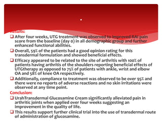 Results:
 After four weeks, UTG treatment was observed to improved RAI pain
score from the baseline (day 0) in all demographic group and further
enhanced functional abilities.
 Overall, 59% of the patients had a good opinion rating for this
transdermal formulation and showed beneficial effects.
 Efficacy appeared to be related to the site of arthritis with 100% of
patients having arthritis of the shoulders reporting beneficial effects of
UTGtherapy as opposed to 75% of patients with ankle, wrist and elbow
OA and 58% of knee OA respectively.
 Additionally, compliance to treatment was observed to be over 95% and
there were no reports of adverse reactions and no skin irritations were
observed at any time point.
Conclusion:
 UrahTransdermal Glucosamine Cream significantly alleviated pain in
arthritic joints when applied over four weeks suggesting an
improvement in the quality of life.
 This results support further clinical trial into the use of transdermal route
of administration of glucosamine.
.
 