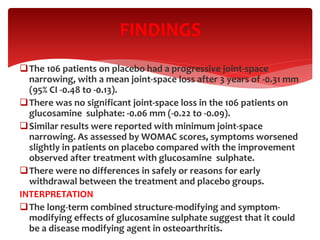 The 106 patients on placebo had a progressive joint-space
narrowing, with a mean joint-space loss after 3 years of -0.31 mm
(95% CI -0.48 to -0.13).
There was no significant joint-space loss in the 106 patients on
glucosamine sulphate: -0.06 mm (-0.22 to -0.09).
Similar results were reported with minimum joint-space
narrowing. As assessed by WOMAC scores, symptoms worsened
slightly in patients on placebo compared with the improvement
observed after treatment with glucosamine sulphate.
There were no differences in safely or reasons for early
withdrawal between the treatment and placebo groups.
INTERPRETATION
The long-term combined structure-modifying and symptom-
modifying effects of glucosamine sulphate suggest that it could
be a disease modifying agent in osteoarthritis.
FINDINGS
 