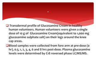  Transdermal profile of Glucosamine Cream in healthy
human volunteers. Human volunteers were given a single
dose of 10 g of Glucosamine Cream(equivalent to 1,000 mg
glucosamine sulphate salt) on their legs around the knee
cap areas.
Blood samples were collected from fore arm at pre-dose (0
hr), 0.5, 1, 2, 3, 4, 6 and 8 hrs post-dose. Plasma glucosamine
levels were determined by C18 reversed phase LC/MS/MS.
.
 