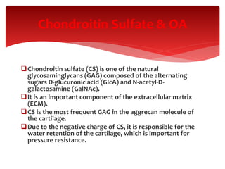 Chondroitin sulfate (CS) is one of the natural
glycosaminglycans (GAG) composed of the alternating
sugars D-glucuronic acid (GlcA) and N-acetyl-D-
galactosamine (GalNAc).
It is an important component of the extracellular matrix
(ECM).
CS is the most frequent GAG in the aggrecan molecule of
the cartilage.
Due to the negative charge of CS, it is responsible for the
water retention of the cartilage, which is important for
pressure resistance.
Chondroitin Sulfate & OA
 