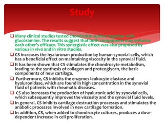  Many clinical studies tested chondroitin sulfate together with
glucosamine. The results suggest that both components may enhance
each other’s efficacy. This synergistic effect was also proposed by
various in vivo and in vitro studies.
 CS increases the hyaluronan production by human synovial cells, which
has a beneficial effect on maintaining viscosity in the synovial fluid.
 It has been shown that CS stimulates the chondrocyte metabolism,
leading to the synthesis of collagen and proteoglycan, the basic
components of new cartilage.
 Furthermore, CS inhibits the enzymes leukocyte elastase and
hyaluronidase, which are found in high concentration in the synovial
fluid of patients with rheumatic diseases.
 CS also increases the production of hyaluronic acid by synovial cells,
which subsequently improves the viscosity and the synovial fluid levels.
 In general, CS inhibits cartilage destruction processes and stimulates the
anabolic processes involved in new cartilage formation.
 In addition, CS, when added to chondrocyte cultures, produces a dose-
dependent increase in cell proliferation.
Study
 