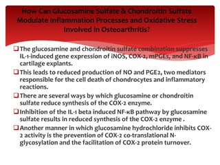 The glucosamine and chondroitin sulfate combination suppresses
IL-1-induced gene expression of iNOS, COX-2, mPGEs, and NF-κB in
cartilage explants.
This leads to reduced production of NO and PGE2, two mediators
responsible for the cell death of chondrocytes and inflammatory
reactions.
There are several ways by which glucosamine or chondroitin
sulfate reduce synthesis of the COX-2 enzyme.
Inhibition of the IL-1 beta induced NF-κB pathway by glucosamine
sulfate results in reduced synthesis of the COX-2 enzyme .
Another manner in which glucosamine hydrochloride inhibits COX-
2 activity is the prevention of COX-2 co-translational N-
glycosylation and the facilitation of COX-2 protein turnover.
How Can Glucosamine Sulfate & Chondroitin Sulfate
Modulate Inflammation Processes and Oxidative Stress
Involved in Osteoarthritis?
 