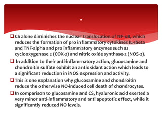 CS alone diminishes the nuclear translocation of NF-κB, which
reduces the formation of pro inflammatory cytokines IL-1beta
and TNF-alpha and pro inflammatory enzymes such as
cyclooxygenase 2 (COX-2) and nitric oxide synthase-2 (NOS-2).
 In addition to their anti-inflammatory action, glucosamine and
chondroitin sulfate exhibit an antioxidant action which leads to
a significant reduction in iNOS expression and activity.
This is one explanation why glucosamine and chondroitin
reduce the otherwise NO-induced cell death of chondrocytes.
In comparison to glucosamine and CS, hyaluronic acid exerted a
very minor anti-inflammatory and anti apoptotic effect, while it
significantly reduced NO levels.
.
 