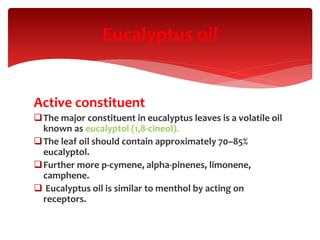 Active constituent
The major constituent in eucalyptus leaves is a volatile oil
known as eucalyptol (1,8-cineol).
The leaf oil should contain approximately 70–85%
eucalyptol.
Further more p-cymene, alpha-pinenes, limonene,
camphene.
 Eucalyptus oil is similar to menthol by acting on
receptors.
Eucalyptus oil
 