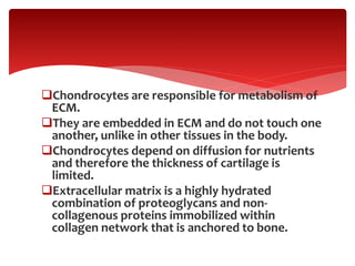 .
Chondrocytes are responsible for metabolism of
ECM.
They are embedded in ECM and do not touch one
another, unlike in other tissues in the body.
Chondrocytes depend on diffusion for nutrients
and therefore the thickness of cartilage is
limited.
Extracellular matrix is a highly hydrated
combination of proteoglycans and non-
collagenous proteins immobilized within
collagen network that is anchored to bone.
 