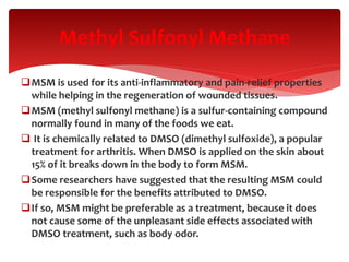 MSM is used for its anti-inflammatory and pain-relief properties
while helping in the regeneration of wounded tissues.
MSM (methyl sulfonyl methane) is a sulfur-containing compound
normally found in many of the foods we eat.
 It is chemically related to DMSO (dimethyl sulfoxide), a popular
treatment for arthritis. When DMSO is applied on the skin about
15% of it breaks down in the body to form MSM.
Some researchers have suggested that the resulting MSM could
be responsible for the benefits attributed to DMSO.
If so, MSM might be preferable as a treatment, because it does
not cause some of the unpleasant side effects associated with
DMSO treatment, such as body odor.
Methyl Sulfonyl Methane
 