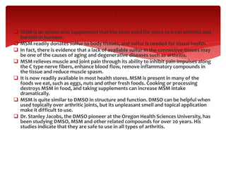  MSM is an amino acid supplement that has been used for years to treat arthritis and
bursitis in humans.
 MSM readily donates sulfur to body tissues, and sulfur is needed for tissue health.
 In fact, there is evidence that a lack of available sulfur in the connective tissues may
be one of the causes of aging and degenerative diseases such as arthritis.
 MSM relieves muscle and joint pain through its ability to inhibit pain impulses along
the C type nerve fibers, enhance blood flow, remove inflammatory compounds in
the tissue and reduce muscle spasm.
 It is now readily available in most health stores. MSM is present in many of the
foods we eat, such as eggs, nuts and other fresh foods. Cooking or processing
destroys MSM in food, and taking supplements can increase MSM intake
dramatically.
 MSM is quite similar to DMSO in structure and function. DMSO can be helpful when
used topically over arthritic joints, but its unpleasant smell and topical application
make it difficult to use.
 Dr. Stanley Jacobs, the DMSO pioneer at the Oregon Health Sciences University, has
been studying DMSO, MSM and other related compounds for over 20 years. His
studies indicate that they are safe to use in all types of arthritis.
.
 