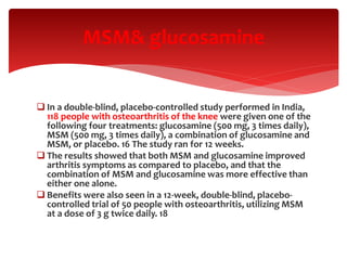  In a double-blind, placebo-controlled study performed in India,
118 people with osteoarthritis of the knee were given one of the
following four treatments: glucosamine (500 mg, 3 times daily),
MSM (500 mg, 3 times daily), a combination of glucosamine and
MSM, or placebo. 16 The study ran for 12 weeks.
 The results showed that both MSM and glucosamine improved
arthritis symptoms as compared to placebo, and that the
combination of MSM and glucosamine was more effective than
either one alone.
 Benefits were also seen in a 12-week, double-blind, placebo-
controlled trial of 50 people with osteoarthritis, utilizing MSM
at a dose of 3 g twice daily. 18
MSM& glucosamine
 