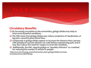 Circulatory Benefits
 By increasing circulation to the extremities, ginkgo biloba may help to
treat several painful conditions.
 The NIH states that ginkgo biloba may reduce symptoms of claudication, or
leg pain, caused by poor blood flow.
 Compounds in ginkgo biloba appear to increase the distance that a person
with peripheral vascular disease can walk before experiencing pain, and it
may also reduce the need for surgery to treat this condition.
 Additionally, the NIH regards ginkgo as "possibly effective" as a method
for reducing the number of attacks in people .
http://www.livestrong.com/article/326913-does-ginkgo-biloba-increase-
circulation/#ixzz2MZfmkKq5
So G.B stimulate circulation
 