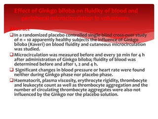 Abstract
In a randomized placebo controlled single-blind cross-over study
of n = 10 apparently healthy subjects the influence of Ginkgo
biloba (Kaveri) on blood fluidity and cutaneous microcirculation
was studied.
Microcirculation was measured before and every 30 min for 4 h
after administration of Ginkgo biloba; fluidity of blood was
determined before and after 1, 2 and 4 h.
 Significant changes in blood pressure or heart rate were found
neither during Ginkgo phase nor placebo phase.
Haematocrit, plasma viscosity, erythrocyte rigidity, thrombocyte
and leukocyte count as well as thrombocyte aggregation and the
number of circulating thrombocyte aggregates were also not
influenced by the Ginkgo nor the placebo solution.
Effect of Ginkgo biloba on fluidity of blood and
peripheral microcirculation in volunteers.
 