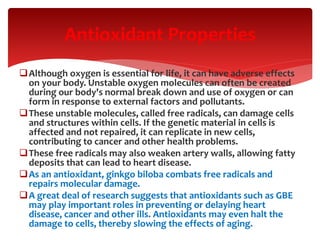 Although oxygen is essential for life, it can have adverse effects
on your body. Unstable oxygen molecules can often be created
during our body's normal break down and use of oxygen or can
form in response to external factors and pollutants.
These unstable molecules, called free radicals, can damage cells
and structures within cells. If the genetic material in cells is
affected and not repaired, it can replicate in new cells,
contributing to cancer and other health problems.
These free radicals may also weaken artery walls, allowing fatty
deposits that can lead to heart disease.
As an antioxidant, ginkgo biloba combats free radicals and
repairs molecular damage.
A great deal of research suggests that antioxidants such as GBE
may play important roles in preventing or delaying heart
disease, cancer and other ills. Antioxidants may even halt the
damage to cells, thereby slowing the effects of aging.
Antioxidant Properties
 