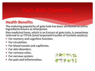 Health Benefits
The enduring popularity of gotu kola has been attributed to active
ingredients known as triterpenes.
One medicinal form, which is an Extract of gotu kola, is sometimes
referred to as TTFCA (total terpenoid fraction of Centella asiatica).
 For memory and cognitive function.
 For circulation.
 For blood vessels and capillaries.
 For skin disorders.
 For varicose veins.
 For nervous system.
 For pain and inflammation.
Gotu Kola (Centella)
 