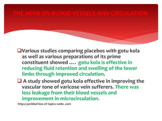 Various studies comparing placebos with gotu kola
as well as various preparations of its prime
constituent showed …. gotu kola is effective in
reducing fluid retention and swelling of the lower
limbs through improved circulation.
 A study showed gotu kola effective in improving the
vascular tone of varicose vein sufferers. There was
less leakage from their blood vessels and
improvement in microcirculation.
http:a jumbled box of topics webs .com
THE HERB ON BLOOD VESSELS AND CIRCULATION
 