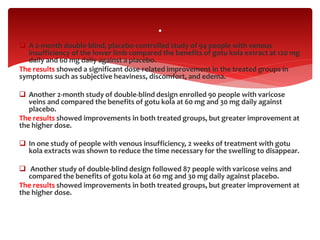  A 2-month double-blind, placebo-controlled study of 94 people with venous
insufficiency of the lower limb compared the benefits of gotu kola extract at 120 mg
daily and 60 mg daily against a placebo.
The results showed a significant dose-related improvement in the treated groups in
symptoms such as subjective heaviness, discomfort, and edema.
 Another 2-month study of double-blind design enrolled 90 people with varicose
veins and compared the benefits of gotu kola at 60 mg and 30 mg daily against
placebo.
The results showed improvements in both treated groups, but greater improvement at
the higher dose.
 In one study of people with venous insufficiency, 2 weeks of treatment with gotu
kola extracts was shown to reduce the time necessary for the swelling to disappear.
 Another study of double-blind design followed 87 people with varicose veins and
compared the benefits of gotu kola at 60 mg and 30 mg daily against placebo.
The results showed improvements in both treated groups, but greater improvement at
the higher dose.
.
 