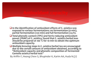  In the identification of antioxidant effects of C. asiatica was
exposed to various fermentations: no fermentation (0 min),
partial fermentation (120 min) and full fermentation (24 h).
 Total phenolic content (TPC) and ferric-reducing antioxidant
power (FRAP) of C. asiatica, found that C. asiatica herbal teas
should be prepared at 100 °C for 10 min to obtain the optimum
antioxidant capacity.
 Multiple brewing steps in C. asiatica herbal tea are encouraged
due to the certain amount of antioxidant obtained, according to
“Antioxidant capacity and phenolic composition of fermented
Centella asiatica herbal teas”
By Ariffin F, Heong Chew S, Bhupinder K, Karim AA, Huda N.(7)
Antioxidant capacity
 