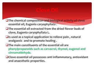 The chemical composition and biological activity of clove
essential oil, Eugenia caryophyllata .
The essential oil extracted from the dried flower buds of
clove, Eugenia caryophyllata L.
Is used as a topical application to relieve pain , natural
analgaesic and to promote healing .
The main constituents of the essential oil are
phenylpropanoids such as carvacrol, thymol, eugenol and
cinnamaldehyde.
Clove essential oil possesses anti inflammatory, antioxidant
and anaesthetic properties.
Clove Oil
 