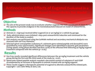 Objective
 The aim of the present study was to evaluate whether eugenol, the main constituent of clove oil, has
the capacity to provide analgesia in the monoiodoacetate-induced rat model of osteoarthritis.
Methods
 Animals (n = 6/group) received either eugenol (20 or 40 mg/kg) or a vehicle by gavage.
 Daily administrations were initiated 2 days post osteoarthritis induction and continued for the
duration of the study (4 weeks).
 Gait analysis was performed using the CatWalk method and secondary mechanical allodynia was
assessed with von Frey filaments.
 Selected spinal cord peptides (substance P, calcitonin gene-related peptide and dynorphin) were
quantified by mass spectrometry. Significant changes were identified in dynamic gait parameters
(swing speed, swing phase duration and duty cycle) of the affected limb following 40 mg/kg eugenol
treatment compared with the vehicle (p < 0.05).
Results
 Von Frey results revealed significant differences between the 40 mg/kg treatment and the vehicle
group during the first and the third week of the study (p < 0.02).
 Spinal pain-related peptide analysis revealed a decreased content of substance P and CGRP
accompanied by an increase of dynorphin in animals treated with 40 mg/kg eugenol.
 These results suggest a therapeutic potential of eugenol to alleviate osteoarthritis-related pain.
Copyright © 2012 John Wiley & Sons, Ltd.
Antinociceptive Effects of Eugenol Evaluated in a
Monoiodoacetate-induced Osteoarthritis Rat Model
 