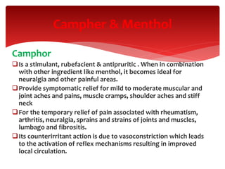 Camphor
Is a stimulant, rubefacient & antipruritic . When in combination
with other ingredient like menthol, it becomes ideal for
neuralgia and other painful areas.
Provide symptomatic relief for mild to moderate muscular and
joint aches and pains, muscle cramps, shoulder aches and stiff
neck
For the temporary relief of pain associated with rheumatism,
arthritis, neuralgia, sprains and strains of joints and muscles,
lumbago and fibrositis.
Its counterirritant action is due to vasoconstriction which leads
to the activation of reflex mechanisms resulting in improved
local circulation.
Campher & Menthol
 