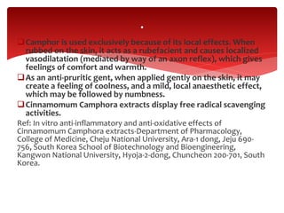 Camphor is used exclusively because of its local effects. When
rubbed on the skin, it acts as a rubefacient and causes localized
vasodilatation (mediated by way of an axon reflex), which gives
feelings of comfort and warmth.
As an anti-pruritic gent, when applied gently on the skin, it may
create a feeling of coolness, and a mild, local anaesthetic effect,
which may be followed by numbness.
Cinnamomum Camphora extracts display free radical scavenging
activities.
Ref: In vitro anti-inflammatory and anti-oxidative effects of
Cinnamomum Camphora extracts-Department of Pharmacology,
College of Medicine, Cheju National University, Ara-1 dong, Jeju 690-
756, South Korea School of Biotechnology and Bioengineering,
Kangwon National University, Hyoja-2-dong, Chuncheon 200-701, South
Korea.
.
 