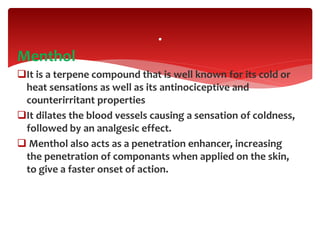 Menthol
It is a terpene compound that is well known for its cold or
heat sensations as well as its antinociceptive and
counterirritant properties
It dilates the blood vessels causing a sensation of coldness,
followed by an analgesic effect.
 Menthol also acts as a penetration enhancer, increasing
the penetration of componants when applied on the skin,
to give a faster onset of action.
.
 