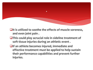 It is utilized to soothe the effects of muscle soreness,
and even joint pain .
This could play acrucial role in sideline treatment of
soft tissue injuries during an athletic event .
If an athlete becomes injured, immediate and
effective treatment must be applied to help sustain
their performance capabilities and prevent further
injuries.
.
 