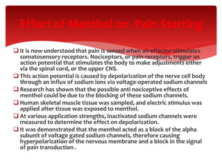  It is now understood that pain is sensed when an effector stimulates
somatosensory receptors. Nociceptors, or pain receptors, trigger an
action potential that stimulates the body to make adjustments either
via the spinal cord, or the upper CNS.
 This action potential is caused by depolarization of the nerve cell body
through an influx of sodium ions via voltage-operated sodium channels
 Research has shown that the possible anti nociceptive effects of
menthol could be due to the blocking of these sodium channels.
 Human skeletal muscle tissue was sampled, and electric stimulus was
applied after tissue was exposed to menthol.
 At various application strengths, inactivated sodium channels were
measured to determine the effect on depolarization.
 It was demonstrated that the menthol acted as a block of the alpha
subunit of voltage gated sodium channels, therefore causing
hyperpolarization of the nervous membrane and a block in the signal
of pain transduction .
Effect of Menthol on Pain Starting
 