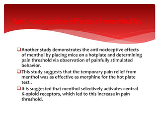 Another study demonstrates the anti nociceptive effects
of menthol by placing mice on a hotplate and determining
pain threshold via observation of painfully stimulated
behavior.
This study suggests that the temporary pain relief from
menthol was as effective as morphine for the hot plate
test .
It is suggested that menthol selectively activates central
K-opioid receptors, which led to this increase in pain
threshold.
Anti nociceptive effects of menthol by
 