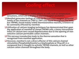  Menthol has many other noted effects as well, such as temperature
sensations, which are a display of thermoreceptor excitation.
 Menthol generates feelings of cold via the transient receptor potential
family of ion channels or (TRP's). TRP's are found throughout the body,
but TRPM8, found mainly within thermosensitive neurons, is known to
be commonly effected by menthol.
 Utilization of calcium imaging techniques has demonstrated that upon
the application of menthol to cloned TRPM8 cells, a heavy intracellular
influx of calcium ions caused depolarization due to the opening of non-
selective calcium permeable cation channels .
 This nervous transduction leads to the thermo-sensation that is
recognized from menthol application.
 However, menthol is not a direct effector of this calcium channel
stimulation.Phosphatidylinositol 4,5 bisphosphate or PI(4,5)P2 is a
compound that is thought to activate TRPM8 channels, as well as other
calcium cation channels throughout the body.
Cooling effect
 