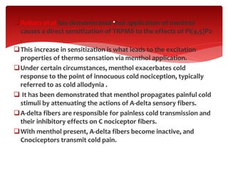 Rohacs et al has demonstrated that application of menthol
causes a direct sensitization of TRPM8 to the effects of PI(4,5)P2
.
This increase in sensitization is what leads to the excitation
properties of thermo sensation via menthol application.
Under certain circumstances, menthol exacerbates cold
response to the point of innocuous cold nociception, typically
referred to as cold allodynia .
 It has been demonstrated that menthol propagates painful cold
stimuli by attenuating the actions of A-delta sensory fibers.
A-delta fibers are responsible for painless cold transmission and
their inhibitory effects on C nociceptor fibers.
With menthol present, A-delta fibers become inactive, and
Cnociceptors transmit cold pain.
.
 
