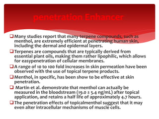 Many studies report that many terpene compounds, such as
menthol, are extremely efficient at penetrating human skin,
including the dermal and epidermal layers.
Terpenes are compounds that are typically derived from
essential plant oils, making them rather lipophilic, which allows
for easypenetration of cellular membranes.
A range of 10 to 100 fold increases in skin permeation have been
observed with the use of topical terpene products.
Menthol, in specific, has been show to be effective at skin
penetration.
 Martin et al. demonstrate that menthol can actually be
measured in the bloodstream (19.0 ± 5.4 ng/mL) after topical
application, and retains a half life of approximately 4.7 hours.
The penetration effects of topicalmenthol suggest that it may
even alter intracellular mechanisms of muscle cells.
penetration Enhancer
 
