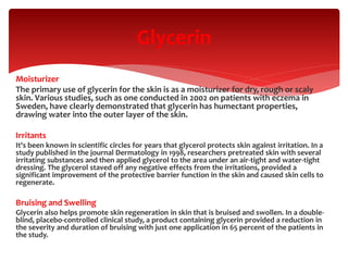 Moisturizer
The primary use of glycerin for the skin is as a moisturizer for dry, rough or scaly
skin. Various studies, such as one conducted in 2002 on patients with eczema in
Sweden, have clearly demonstrated that glycerin has humectant properties,
drawing water into the outer layer of the skin.
Irritants
It's been known in scientific circles for years that glycerol protects skin against irritation. In a
study published in the journal Dermatology in 1998, researchers pretreated skin with several
irritating substances and then applied glycerol to the area under an air-tight and water-tight
dressing. The glycerol staved off any negative effects from the irritations, provided a
significant improvement of the protective barrier function in the skin and caused skin cells to
regenerate.
Bruising and Swelling
Glycerin also helps promote skin regeneration in skin that is bruised and swollen. In a double-
blind, placebo-controlled clinical study, a product containing glycerin provided a reduction in
the severity and duration of bruising with just one application in 65 percent of the patients in
the study.
Glycerin
 