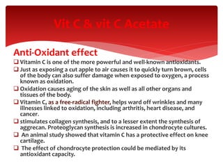 Anti-Oxidant effect
 Vitamin C is one of the more powerful and well-known antioxidants.
 Just as exposing a cut apple to air causes it to quickly turn brown, cells
of the body can also suffer damage when exposed to oxygen, a process
known as oxidation.
 Oxidation causes aging of the skin as well as all other organs and
tissues of the body.
 Vitamin C, as a free-radical fighter, helps ward off wrinkles and many
illnesses linked to oxidation, including arthritis, heart disease, and
cancer.
 stimulates collagen synthesis, and to a lesser extent the synthesis of
aggrecan. Proteoglycan synthesis is increased in chondrocyte cultures.
 An animal study showed that vitamin C has a protective effect on knee
cartilage.
 The effect of chondrocyte protection could be mediated by its
antioxidant capacity.
Vit C & vit C Acetate
 