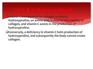 vitamin C are required for collagen synthesis.
Hydroxyproline, an amino acid, is vital for the stability of
collagen, and vitamin C assists in the production of
hydroxyproline.
Conversely, a deficiency in vitamin C halts production of
hydroxyproline, and subsequently the body cannot create
collagen.
Collagen synthesis&Vit C
 