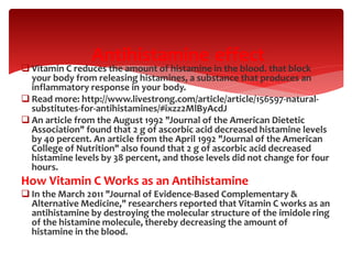  Vitamin C reduces the amount of histamine in the blood. that block
your body from releasing histamines, a substance that produces an
inflammatory response in your body.
 Read more: http://www.livestrong.com/article/article/156597-natural-
substitutes-for-antihistamines/#ixzz2MlByAcdJ
 An article from the August 1992 "Journal of the American Dietetic
Association" found that 2 g of ascorbic acid decreased histamine levels
by 40 percent. An article from the April 1992 "Journal of the American
College of Nutrition" also found that 2 g of ascorbic acid decreased
histamine levels by 38 percent, and those levels did not change for four
hours.
How Vitamin C Works as an Antihistamine
 In the March 2011 "Journal of Evidence-Based Complementary &
Alternative Medicine," researchers reported that Vitamin C works as an
antihistamine by destroying the molecular structure of the imidole ring
of the histamine molecule, thereby decreasing the amount of
histamine in the blood.
effectAntihistamine
 