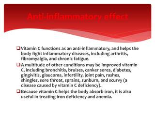 Vitamin C functions as an anti-inflammatory, and helps the
body fight inflammatory diseases, including arthritis,
fibromyalgia, and chronic fatigue.
A multitude of other conditions may be improved vitamin
C, including bronchitis, bruises, canker sores, diabetes,
gingivitis, glaucoma, infertility, joint pain, rashes,
shingles, sore throat, sprains, sunburn, and scurvy (a
disease caused by vitamin C deficiency).
Because vitamin C helps the body absorb iron, it is also
useful in treating iron deficiency and anemia.
Anti-inflammatory effect
 