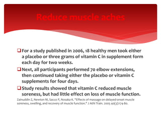 For a study published in 2006, 18 healthy men took either
a placebo or three grams of vitamin C in supplement form
each day for two weeks.
Next, all participants performed 70 elbow extensions,
then continued taking either the placebo or vitamin C
supplements for four days.
Study results showed that vitamin C reduced muscle
soreness, but had little effect on loss of muscle function.
Zainuddin Z, Newton M, Sacco P, Nosaka K. "Effects of massage on delayed-onset muscle
soreness, swelling, and recovery of muscle function." J Athl Train. 2005 40(3):174-80.
Reduce muscle aches
 