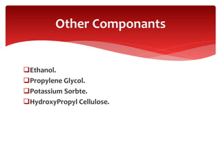 Ethanol.
Propylene Glycol.
Potassium Sorbte.
HydroxyPropyl Cellulose.
Other Componants
 