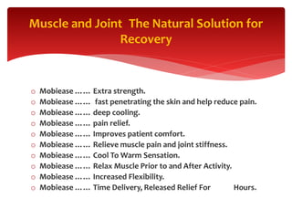 o Mobiease …… Extra strength.
o Mobiease …… fast penetrating the skin and help reduce pain.
o Mobiease …… deep cooling.
o Mobiease …… pain relief.
o Mobiease …… Improves patient comfort.
o Mobiease …… Relieve muscle pain and joint stiffness.
o Mobiease …… Cool To Warm Sensation.
o Mobiease …… Relax Muscle Prior to and After Activity.
o Mobiease …… Increased Flexibility.
o Mobiease …… Time Delivery, Released Relief For Hours.
The Natural Solution forMuscle and Joint
Recovery
 