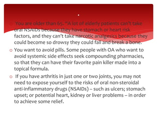 o You are older than 65. “A lot of elderly patients can’t take
oral NSAIDs because they have stomach or heart risk
factors, and they can’t take narcotic analgesics because they
could become so drowsy they could fall and break a bone.
o You want to avoid pills. Some people with OA who want to
avoid systemic side effects seek compounding pharmacies,
so that they can have their favorite pain killer made into a
topical formula.
o If you have arthritis in just one or two joints, you may not
need to expose yourself to the risks of oral non-steroidal
anti-inflammatory drugs (NSAIDs) – such as ulcers; stomach
upset; or potential heart, kidney or liver problems – in order
to achieve some relief.
.
 