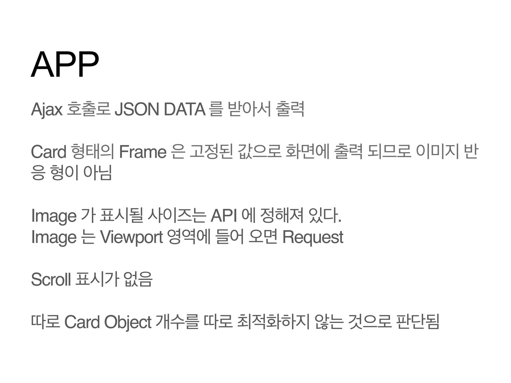 APP
Ajax 호출로 JSON DATA 를 받아서 출력!
!
Card 형태의 Frame 은 고정된 값으로 화면에 출력 되므로 이미지 반
응 형이 아님!
!
Image 가 표시될 사이즈는 API 에 정해져 있다.!
Image 는 Viewport 영역에 들어 오면 Request!
!
Scroll 표시가 없음!

 