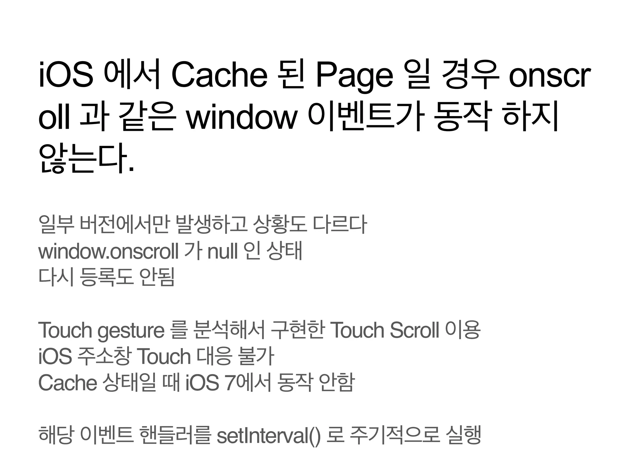 iOS 에서 Cache 된 Page 일 경우 onscr
oll 과 같은 window 이벤트가 동작 하지
않는다.
일부 버전에서만 발생하고 상황도 다르다 
window.onscroll 가 null 인 상태 
다시 등록도 안됨!
!
Touch gesture 를 분석해서 구현한 Touch Scroll 이용!
iOS 주소창 Touch 대응 불가!
Cache 상태일 때 iOS 7에서 동작 안함!
!
해당 이벤트 핸들러를 setInterval() 로 주기적으로 실행!

 