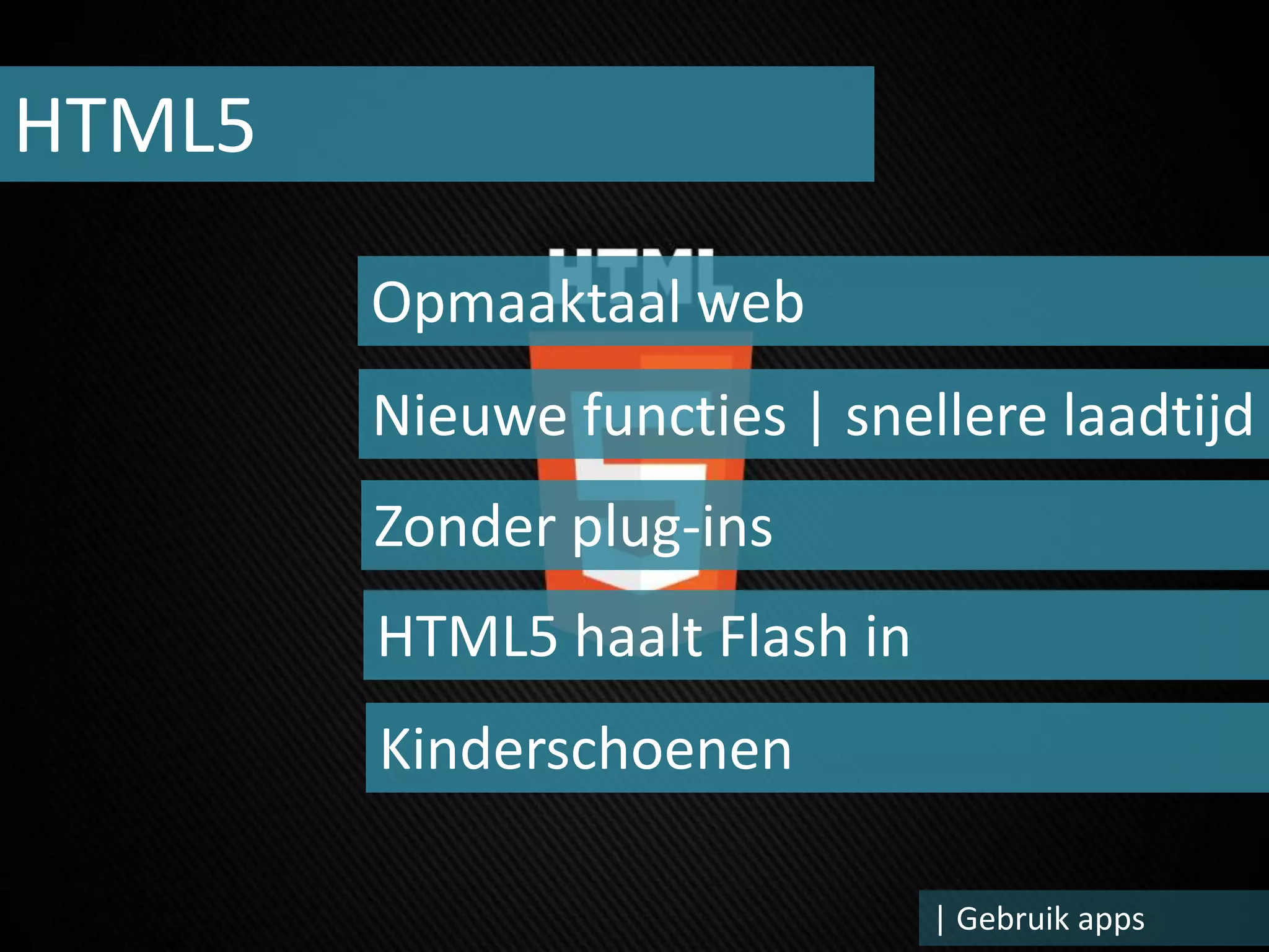 HTML5

        Opmaaktaal web
        Nieuwe functies | snellere laadtijd
        Zonder plug-ins
        HTML5 haalt Flash in
        Kinderschoenen

                               | Gebruik apps
 