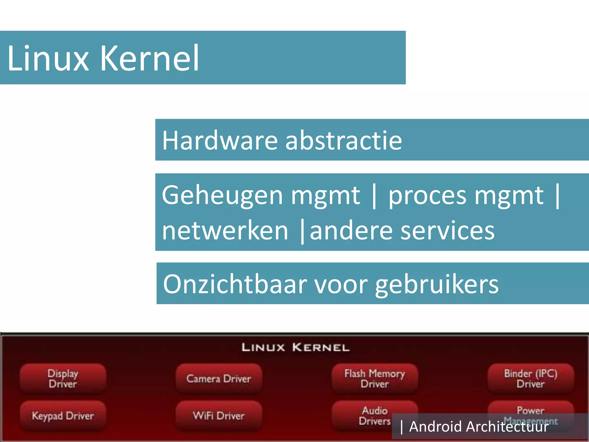 Linux Kernel

         Hardware abstractie
         Geheugen mgmt | proces mgmt |
         netwerken |andere services
         Onzichtbaar voor gebruikers



                           | Android Architectuur
 