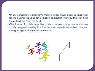 In an increasingly competitive market, it has never been so important
for the businesses to adopt a mobile application strategy that can help
them stand out from the herd.
The future of mobile apps lies in the custom-made products that are
mostly designed keeping in mind the user experience, rather than just
having an app as the market demands it.
 
